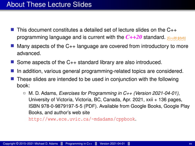 About These Lecture Slides
■ This document constitutes a detailed set of lecture slides on the C++
programming language and is current with the C++20 standard. ⁓⁓⁓⁓⁓⁓⁓
[C++20 §(full)]
■ Many aspects of the C++ language are covered from introductory to more
advanced.
■ Some aspects of the C++ standard library are also introduced.
■ In addition, various general programming-related topics are considered.
■ These slides are intended to be used in conjunction with the following
book:
2 M. D. Adams, Exercises for Programming in C++ (Version 2021-04-01),
University of Victoria, Victoria, BC, Canada, Apr. 2021, xxii + 136 pages,
ISBN 978-0-9879197-5-5 (PDF). Available from Google Books, Google Play
Books, and author’s web site
http://www.ece.uvic.ca/~mdadams/cppbook.
Copyright © 2015–2021 Michael D. Adams Programming in C++ Version 2021-04-01 xv
 