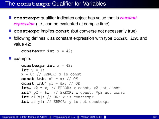 The constexpr Qualifier for Variables
■ constexpr qualifier indicates object has value that is constant
expression (i.e., can be evaluated at compile time)
■ constexpr implies const (but converse not necessarily true)
■ following defines x as constant expression with type const int and
value 42:
constexpr int x = 42;
■ example:
constexpr int x = 42;
int y = 1;
x = 0; // ERROR: x is const
const int& x1 = x; // OK
const int* p1 = &x; // OK
int& x2 = x; // ERROR: x const, x2 not const
int* p2 = &x; // ERROR: x const, *p2 not const
int a1[x]; // OK: x is constexpr
int a2[y]; // ERROR: y is not constexpr
Copyright © 2015–2021 Michael D. Adams Programming in C++ Version 2021-04-01 127
 