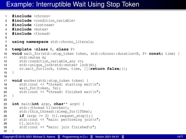 Example: Interruptible Wait Using Stop Token
1 #include <chrono>
2 #include <condition_variable>
3 #include <iostream>
4 #include <mutex>
5 #include <thread>
6
7 using namespace std::chrono_literals;
8
9 template <class R, class P>
10 void wait_for(std::stop_token token, std::chrono::duration<R, P> const& time) {
11 std::mutex m;
12 std::condition_variable_any cv;
13 std::unique_lock<std::mutex> lock(m);
14 cv.wait_for(lock, token, time, []{return false;});
15 }
16
17 void worker(std::stop_token token) {
18 std::cout << "thread: starting waitn";
19 wait_for(token, 5s);
20 std::cout << "thread: finished waitn";
21 }
22
23 int main(int argc, char** argv) {
24 std::jthread t1(worker);
25 std::this_thread::sleep_for(100ms);
26 if (argc >= 2) {t1.request_stop();}
27 std::cout << "main: performing joinn";
28 t1.join();
29 std::cout << "main: join finishedn";
30 }
Copyright © 2015–2021 Michael D. Adams Programming in C++ Version 2021-04-01 1477
 