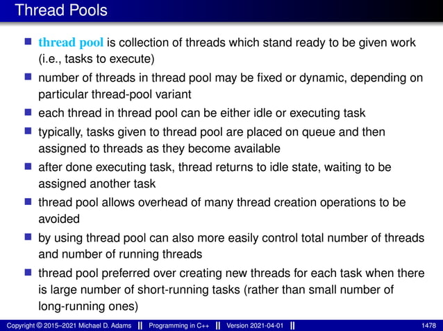Thread Pools
■ thread pool is collection of threads which stand ready to be given work
(i.e., tasks to execute)
■ number of threads in thread pool may be fixed or dynamic, depending on
particular thread-pool variant
■ each thread in thread pool can be either idle or executing task
■ typically, tasks given to thread pool are placed on queue and then
assigned to threads as they become available
■ after done executing task, thread returns to idle state, waiting to be
assigned another task
■ thread pool allows overhead of many thread creation operations to be
avoided
■ by using thread pool can also more easily control total number of threads
and number of running threads
■ thread pool preferred over creating new threads for each task when there
is large number of short-running tasks (rather than small number of
long-running ones)
Copyright © 2015–2021 Michael D. Adams Programming in C++ Version 2021-04-01 1478
 