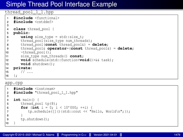 Simple Thread Pool Interface Example
thread_pool_1_1.hpp
1 #include <functional>
2 #include <cstddef>
3
4 class thread_pool {
5 public:
6 using size_type = std::size_t;
7 thread_pool(size_type num_threads);
8 thread_pool(const thread_pool&) = delete;
9 thread_pool& operator=(const thread_pool&) = delete;
10 ~thread_pool();
11 size_type num_threads() const;
12 void schedule(std::function<void()>&& task);
13 void shutdown();
14 private:
15 // ...
16 };
app.cpp
1 #include <iostream>
2 #include "thread_pool_1_1.hpp"
3
4 int main() {
5 thread_pool tp(8);
6 for (int i = 0; i < 10’000; ++i) {
7 tp.schedule([](){std::cout << "Hello, Worldn";});
8 }
9 tp.shutdown();
10 }
Copyright © 2015–2021 Michael D. Adams Programming in C++ Version 2021-04-01 1479
 