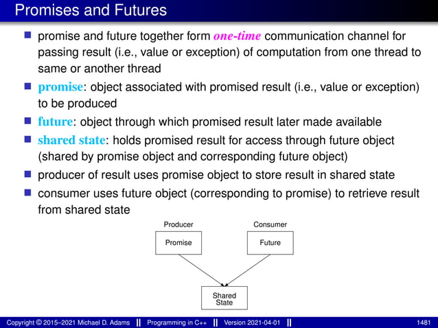 Promises and Futures
■ promise and future together form one-time communication channel for
passing result (i.e., value or exception) of computation from one thread to
same or another thread
■ promise: object associated with promised result (i.e., value or exception)
to be produced
■ future: object through which promised result later made available
■ shared state: holds promised result for access through future object
(shared by promise object and corresponding future object)
■ producer of result uses promise object to store result in shared state
■ consumer uses future object (corresponding to promise) to retrieve result
from shared state
Promise Future
Producer Consumer
State
Shared
Copyright © 2015–2021 Michael D. Adams Programming in C++ Version 2021-04-01 1481
 
