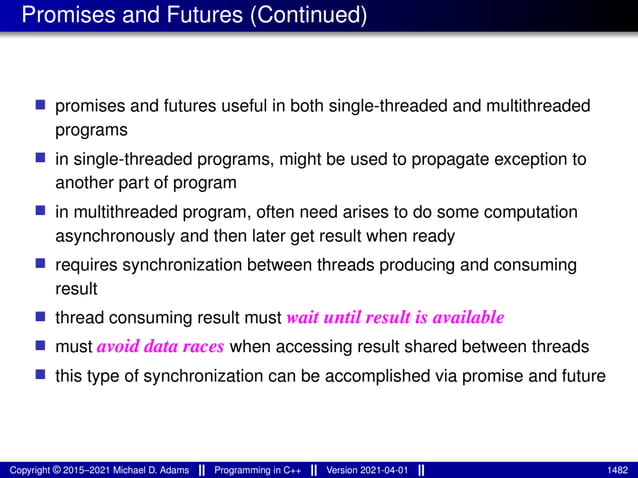 Promises and Futures (Continued)
■ promises and futures useful in both single-threaded and multithreaded
programs
■ in single-threaded programs, might be used to propagate exception to
another part of program
■ in multithreaded program, often need arises to do some computation
asynchronously and then later get result when ready
■ requires synchronization between threads producing and consuming
result
■ thread consuming result must wait until result is available
■ must avoid data races when accessing result shared between threads
■ this type of synchronization can be accomplished via promise and future
Copyright © 2015–2021 Michael D. Adams Programming in C++ Version 2021-04-01 1482
 