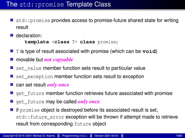 The std::promise Template Class
■ std::promise provides access to promise-future shared state for writing
result
■ declaration:
template <class T> class promise;
■ T is type of result associated with promise (which can be void)
■ movable but not copyable
■ set_value member function sets result to particular value
■ set_exception member function sets result to exception
■ can set result only once
■ get_future member function retrieves future associated with promise
■ get_future may be called only once
■ if promise object is destroyed before its associated result is set,
std::future_error exception will be thrown if attempt made to retrieve
result from corresponding future object
Copyright © 2015–2021 Michael D. Adams Programming in C++ Version 2021-04-01 1483
 