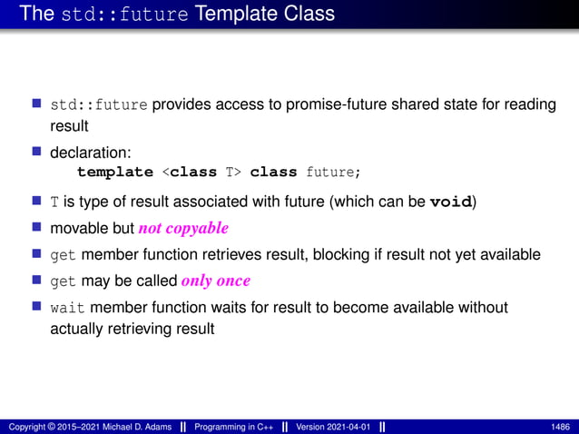 The std::future Template Class
■ std::future provides access to promise-future shared state for reading
result
■ declaration:
template <class T> class future;
■ T is type of result associated with future (which can be void)
■ movable but not copyable
■ get member function retrieves result, blocking if result not yet available
■ get may be called only once
■ wait member function waits for result to become available without
actually retrieving result
Copyright © 2015–2021 Michael D. Adams Programming in C++ Version 2021-04-01 1486
 