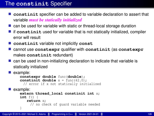 The constinit Specifier
■ constinit specifier can be added to variable declaration to assert that
variable must be statically initialized
■ can be used for variable with static or thread-local storage duration
■ if constinit used for variable that is not statically initialized, compiler
error will result
■ constinit variable not implicitly const
■ cannot use constexpr qualifier with constinit (as constexpr
makes constinit redundant)
■ can be used in non-initializing declaration to indicate that variable is
statically initialized
■ example:
constexpr double func(double);
constinit double x = func(42.0);
// error if x not statically initialized
■ example:
extern thread_local constinit int x;
int f() {
return x;
// no check of guard variable needed
}
Copyright © 2015–2021 Michael D. Adams Programming in C++ Version 2021-04-01 128
 