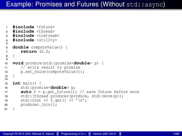 Example: Promises and Futures (Without std::async)
1 #include <future>
2 #include <thread>
3 #include <iostream>
4 #include <utility>
5
6 double computeValue() {
7 return 42.0;
8 }
9
10 void produce(std::promise<double> p) {
11 // write result to promise
12 p.set_value(computeValue());
13 }
14
15 int main() {
16 std::promise<double> p;
17 auto f = p.get_future(); // save future before move
18 std::jthread producer(produce, std::move(p));
19 std::cout << f.get() << ’n’;
20 producer.join();
21 }
Copyright © 2015–2021 Michael D. Adams Programming in C++ Version 2021-04-01 1488
 