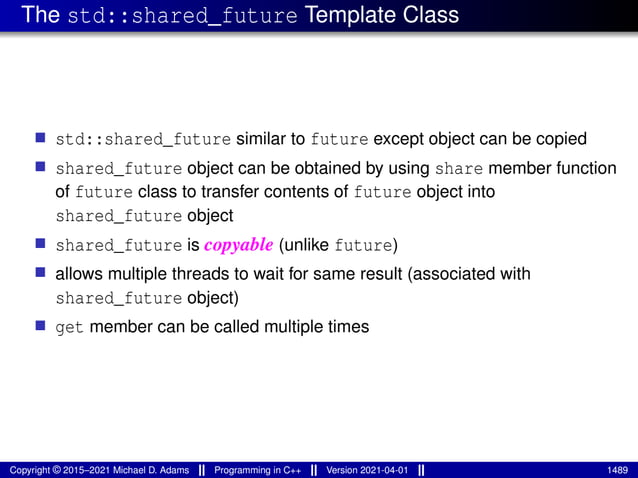 The std::shared_future Template Class
■ std::shared_future similar to future except object can be copied
■ shared_future object can be obtained by using share member function
of future class to transfer contents of future object into
shared_future object
■ shared_future is copyable (unlike future)
■ allows multiple threads to wait for same result (associated with
shared_future object)
■ get member can be called multiple times
Copyright © 2015–2021 Michael D. Adams Programming in C++ Version 2021-04-01 1489
 