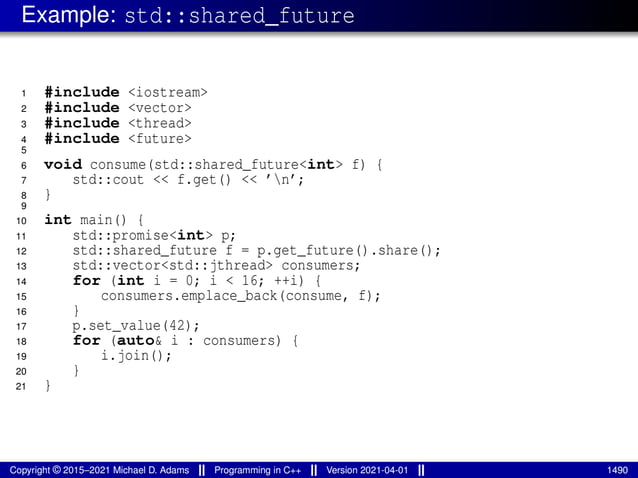 Example: std::shared_future
1 #include <iostream>
2 #include <vector>
3 #include <thread>
4 #include <future>
5
6 void consume(std::shared_future<int> f) {
7 std::cout << f.get() << ’n’;
8 }
9
10 int main() {
11 std::promise<int> p;
12 std::shared_future f = p.get_future().share();
13 std::vector<std::jthread> consumers;
14 for (int i = 0; i < 16; ++i) {
15 consumers.emplace_back(consume, f);
16 }
17 p.set_value(42);
18 for (auto& i : consumers) {
19 i.join();
20 }
21 }
Copyright © 2015–2021 Michael D. Adams Programming in C++ Version 2021-04-01 1490
 