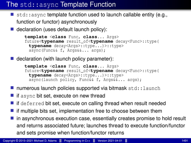 The std::async Template Function
■ std::async template function used to launch callable entity (e.g.,
function or functor) asynchronously
■ declaration (uses default launch policy):
template <class Func, class... Args>
future<typename result_of<typename decay<Func>::type(
typename decay<Args>::type...)>::type>
async(Func&& f, Args&&... args);
■ declaration (with launch policy parameter):
template <class Func, class... Args>
future<typename result_of<typename decay<Func>::type(
typename decay<Args>::type...)>::type>
async(launch policy, Func&& f, Args&&... args);
■ numerous launch policies supported via bitmask std::launch
■ if async bit set, execute on new thread
■ if deferred bit set, execute on calling thread when result needed
■ if multiple bits set, implementation free to choose between them
■ in asynchronous execution case, essentially creates promise to hold result
and returns associated future; launches thread to execute function/functor
and sets promise when function/functor returns
Copyright © 2015–2021 Michael D. Adams Programming in C++ Version 2021-04-01 1491
 