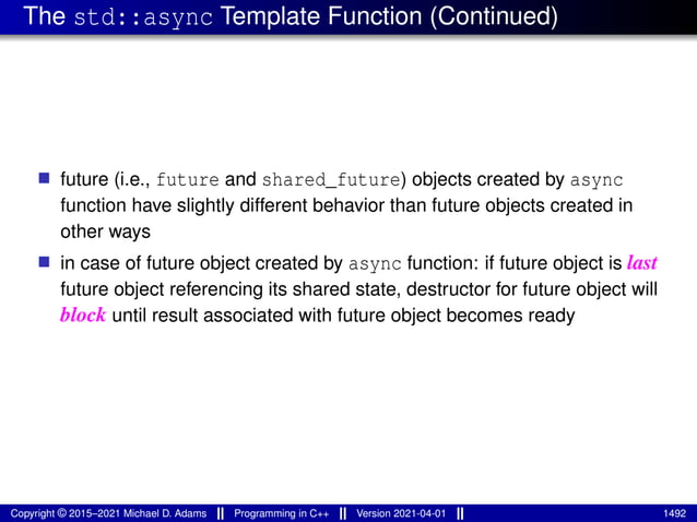The std::async Template Function (Continued)
■ future (i.e., future and shared_future) objects created by async
function have slightly different behavior than future objects created in
other ways
■ in case of future object created by async function: if future object is last
future object referencing its shared state, destructor for future object will
block until result associated with future object becomes ready
Copyright © 2015–2021 Michael D. Adams Programming in C++ Version 2021-04-01 1492
 