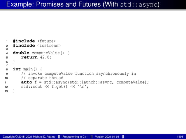 Example: Promises and Futures (With std::async)
1 #include <future>
2 #include <iostream>
3
4 double computeValue() {
5 return 42.0;
6 }
7
8 int main() {
9 // invoke computeValue function asynchronously in
10 // separate thread
11 auto f = std::async(std::launch::async, computeValue);
12 std::cout << f.get() << ’n’;
13 }
Copyright © 2015–2021 Michael D. Adams Programming in C++ Version 2021-04-01 1493
 