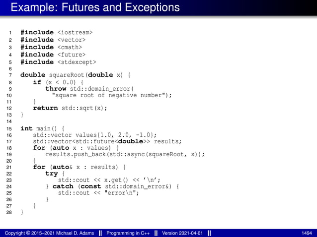 Example: Futures and Exceptions
1 #include <iostream>
2 #include <vector>
3 #include <cmath>
4 #include <future>
5 #include <stdexcept>
6
7 double squareRoot(double x) {
8 if (x < 0.0) {
9 throw std::domain_error(
10 "square root of negative number");
11 }
12 return std::sqrt(x);
13 }
14
15 int main() {
16 std::vector values{1.0, 2.0, -1.0};
17 std::vector<std::future<double>> results;
18 for (auto x : values) {
19 results.push_back(std::async(squareRoot, x));
20 }
21 for (auto& x : results) {
22 try {
23 std::cout << x.get() << ’n’;
24 } catch (const std::domain_error&) {
25 std::cout << "errorn";
26 }
27 }
28 }
Copyright © 2015–2021 Michael D. Adams Programming in C++ Version 2021-04-01 1494
 