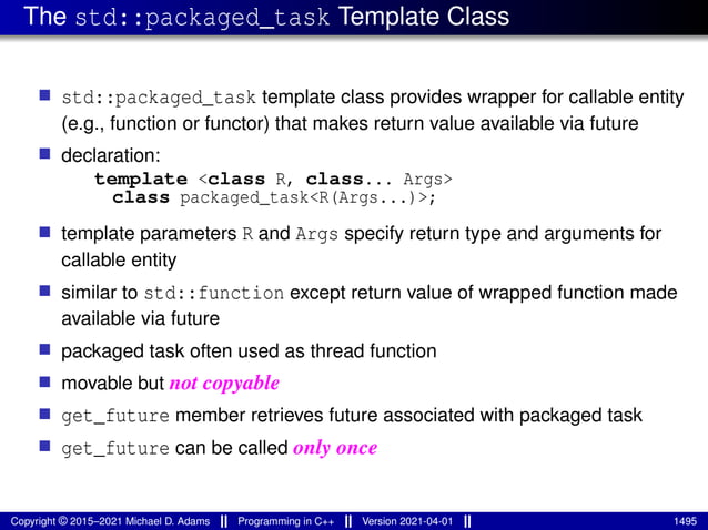 The std::packaged_task Template Class
■ std::packaged_task template class provides wrapper for callable entity
(e.g., function or functor) that makes return value available via future
■ declaration:
template <class R, class... Args>
class packaged_task<R(Args...)>;
■ template parameters R and Args specify return type and arguments for
callable entity
■ similar to std::function except return value of wrapped function made
available via future
■ packaged task often used as thread function
■ movable but not copyable
■ get_future member retrieves future associated with packaged task
■ get_future can be called only once
Copyright © 2015–2021 Michael D. Adams Programming in C++ Version 2021-04-01 1495
 