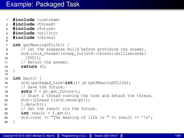 Example: Packaged Task
1 #include <iostream>
2 #include <thread>
3 #include <future>
4 #include <utility>
5 #include <chrono>
6
7 int getMeaningOfLife() {
8 // Let the suspense build before providing the answer.
9 std::this_thread::sleep_for(std::chrono::milliseconds(
10 1000));
11 // Return the answer.
12 return 42;
13 }
14
15 int main() {
16 std::packaged_task<int()> pt(getMeaningOfLife);
17 // Save the future.
18 auto f = pt.get_future();
19 // Start a thread running the task and detach the thread.
20 std::jthread t(std::move(pt));
21 t.detach();
22 // Get the result via the future.
23 int result = f.get();
24 std::cout << "The meaning of life is " << result << ’n’;
25 }
Copyright © 2015–2021 Michael D. Adams Programming in C++ Version 2021-04-01 1497
 