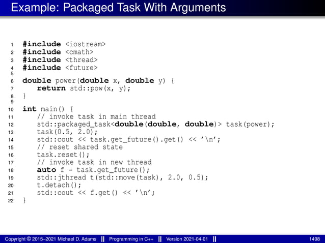 Example: Packaged Task With Arguments
1 #include <iostream>
2 #include <cmath>
3 #include <thread>
4 #include <future>
5
6 double power(double x, double y) {
7 return std::pow(x, y);
8 }
9
10 int main() {
11 // invoke task in main thread
12 std::packaged_task<double(double, double)> task(power);
13 task(0.5, 2.0);
14 std::cout << task.get_future().get() << ’n’;
15 // reset shared state
16 task.reset();
17 // invoke task in new thread
18 auto f = task.get_future();
19 std::jthread t(std::move(task), 2.0, 0.5);
20 t.detach();
21 std::cout << f.get() << ’n’;
22 }
Copyright © 2015–2021 Michael D. Adams Programming in C++ Version 2021-04-01 1498
 
