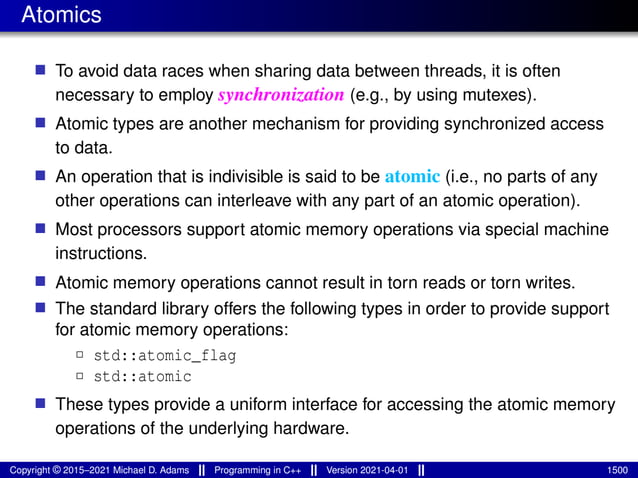 Atomics
■ To avoid data races when sharing data between threads, it is often
necessary to employ synchronization (e.g., by using mutexes).
■ Atomic types are another mechanism for providing synchronized access
to data.
■ An operation that is indivisible is said to be atomic (i.e., no parts of any
other operations can interleave with any part of an atomic operation).
■ Most processors support atomic memory operations via special machine
instructions.
■ Atomic memory operations cannot result in torn reads or torn writes.
■ The standard library offers the following types in order to provide support
for atomic memory operations:
2 std::atomic_flag
2 std::atomic
■ These types provide a uniform interface for accessing the atomic memory
operations of the underlying hardware.
Copyright © 2015–2021 Michael D. Adams Programming in C++ Version 2021-04-01 1500
 