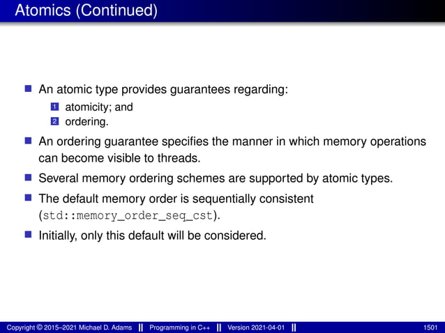 Atomics (Continued)
■ An atomic type provides guarantees regarding:
1 atomicity; and
2 ordering.
■ An ordering guarantee specifies the manner in which memory operations
can become visible to threads.
■ Several memory ordering schemes are supported by atomic types.
■ The default memory order is sequentially consistent
(std::memory_order_seq_cst).
■ Initially, only this default will be considered.
Copyright © 2015–2021 Michael D. Adams Programming in C++ Version 2021-04-01 1501
 