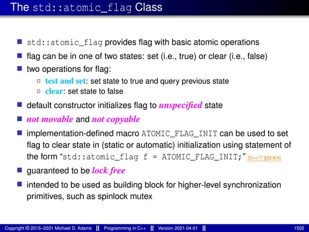 The std::atomic_flag Class
■ std::atomic_flag provides flag with basic atomic operations
■ flag can be in one of two states: set (i.e., true) or clear (i.e., false)
■ two operations for flag:
2 test and set: set state to true and query previous state
2 clear: set state to false
■ default constructor initializes flag to unspecified state
■ not movable and not copyable
■ implementation-defined macro ATOMIC_FLAG_INIT can be used to set
flag to clear state in (static or automatic) initialization using statement of
the form “std::atomic_flag f = ATOMIC_FLAG_INIT;” ⁓⁓⁓⁓⁓⁓⁓⁓
[C++17 §32.8/4]
■ guaranteed to be lock free
■ intended to be used as building block for higher-level synchronization
primitives, such as spinlock mutex
Copyright © 2015–2021 Michael D. Adams Programming in C++ Version 2021-04-01 1502
 
