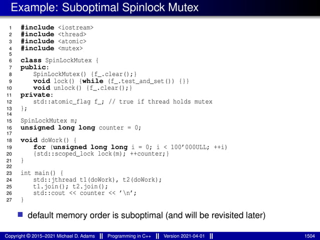 Example: Suboptimal Spinlock Mutex
1 #include <iostream>
2 #include <thread>
3 #include <atomic>
4 #include <mutex>
5
6 class SpinLockMutex {
7 public:
8 SpinLockMutex() {f_.clear();}
9 void lock() {while (f_.test_and_set()) {}}
10 void unlock() {f_.clear();}
11 private:
12 std::atomic_flag f_; // true if thread holds mutex
13 };
14
15 SpinLockMutex m;
16 unsigned long long counter = 0;
17
18 void doWork() {
19 for (unsigned long long i = 0; i < 100’000ULL; ++i)
20 {std::scoped_lock lock(m); ++counter;}
21 }
22
23 int main() {
24 std::jthread t1(doWork), t2(doWork);
25 t1.join(); t2.join();
26 std::cout << counter << ’n’;
27 }
■ default memory order is suboptimal (and will be revisited later)
Copyright © 2015–2021 Michael D. Adams Programming in C++ Version 2021-04-01 1504
 
