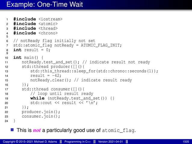 Example: One-Time Wait
1 #include <iostream>
2 #include <atomic>
3 #include <thread>
4 #include <chrono>
5
6 // notReady flag initially not set
7 std::atomic_flag notReady = ATOMIC_FLAG_INIT;
8 int result = 0;
9
10 int main() {
11 notReady.test_and_set(); // indicate result not ready
12 std::thread producer([](){
13 std::this_thread::sleep_for(std::chrono::seconds(1));
14 result = -42;
15 notReady.clear(); // indicate result ready
16 });
17 std::thread consumer([](){
18 // loop until result ready
19 while (notReady.test_and_set()) {}
20 std::cout << result << ’n’;
21 });
22 producer.join();
23 consumer.join();
24 }
■ This is not a particularly good use of atomic_flag.
Copyright © 2015–2021 Michael D. Adams Programming in C++ Version 2021-04-01 1505
 