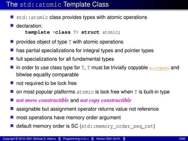 The std::atomic Template Class
■ std::atomic class provides types with atomic operations
■ declaration:
template <class T> struct atomic;
■ provides object of type T with atomic operations
■ has partial specializations for integral types and pointer types
■ full specializations for all fundamental types
■ in order to use class type for T, T must be trivially copyable ⁓⁓⁓⁓⁓⁓⁓
[C++17 §32.6/1] and
bitwise equality comparable
■ not required to be lock free
■ on most popular platforms atomic is lock free when T is built-in type
■ not move constructible and not copy constructible
■ assignable but assignment operator returns value not reference
■ most operations have memory order argument
■ default memory order is SC (std::memory_order_seq_cst)
Copyright © 2015–2021 Michael D. Adams Programming in C++ Version 2021-04-01 1506
 