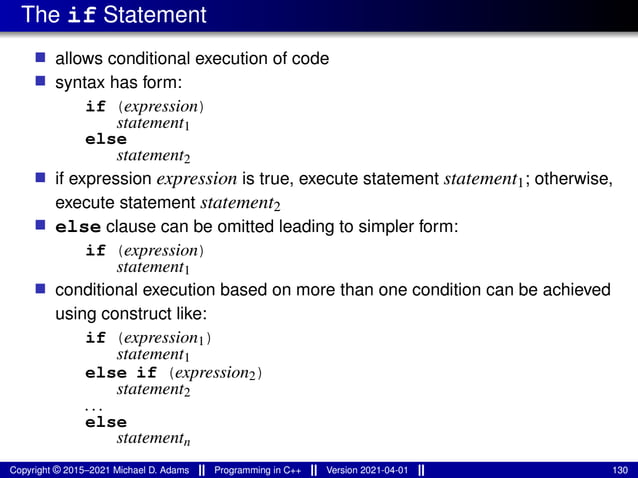 The if Statement
■ allows conditional execution of code
■ syntax has form:
if (expression)
statement1
else
statement2
■ if expression expression is true, execute statement statement1; otherwise,
execute statement statement2
■ else clause can be omitted leading to simpler form:
if (expression)
statement1
■ conditional execution based on more than one condition can be achieved
using construct like:
if (expression1)
statement1
else if (expression2)
statement2
...
else
statementn
Copyright © 2015–2021 Michael D. Adams Programming in C++ Version 2021-04-01 130
 