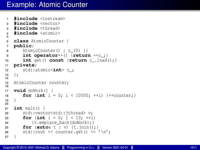 Example: Atomic Counter
1 #include <iostream>
2 #include <vector>
3 #include <thread>
4 #include <atomic>
5
6 class AtomicCounter {
7 public:
8 AtomicCounter() : c_(0) {}
9 int operator++() {return ++c_;}
10 int get() const {return c_.load();}
11 private:
12 std::atomic<int> c_;
13 };
14
15 AtomicCounter counter;
16
17 void doWork() {
18 for (int i = 0; i < 10000; ++i) {++counter;}
19 }
20
21 int main() {
22 std::vector<std::jthread> v;
23 for (int i = 0; i < 10; ++i)
24 {v.emplace_back(doWork);}
25 for (auto& t : v) {t.join();}
26 std::cout << counter.get() << ’n’;
27 }
Copyright © 2015–2021 Michael D. Adams Programming in C++ Version 2021-04-01 1511
 