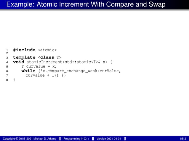 Example: Atomic Increment With Compare and Swap
1 #include <atomic>
2
3 template <class T>
4 void atomicIncrement(std::atomic<T>& x) {
5 T curValue = x;
6 while (!x.compare_exchange_weak(curValue,
7 curValue + 1)) {}
8 }
Copyright © 2015–2021 Michael D. Adams Programming in C++ Version 2021-04-01 1512
 