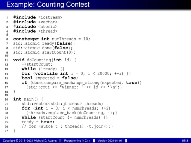 Example: Counting Contest
1 #include <iostream>
2 #include <vector>
3 #include <atomic>
4 #include <thread>
5
6 constexpr int numThreads = 10;
7 std::atomic ready(false);
8 std::atomic done(false);
9 std::atomic startCount(0);
10
11 void doCounting(int id) {
12 ++startCount;
13 while (!ready) {}
14 for (volatile int i = 0; i < 20000; ++i) {}
15 bool expected = false;
16 if (done.compare_exchange_strong(expected, true))
17 {std::cout << "winner: " << id << ’n’;}
18 }
19
20 int main() {
21 std::vector<std::jthread> threads;
22 for (int i = 0; i < numThreads; ++i)
23 {threads.emplace_back(doCounting, i);}
24 while (startCount != numThreads) {}
25 ready = true;
26 // for (auto& t : threads) {t.join();}
27 }
Copyright © 2015–2021 Michael D. Adams Programming in C++ Version 2021-04-01 1513
 