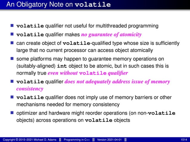 An Obligatory Note on volatile
■ volatile qualifier not useful for multithreaded programming
■ volatile qualifier makes no guarantee of atomicity
■ can create object of volatile-qualified type whose size is sufficiently
large that no current processor can access object atomically
■ some platforms may happen to guarantee memory operations on
(suitably-aligned) int object to be atomic, but in such cases this is
normally true even without volatile qualifier
■ volatile qualifier does not adequately address issue of memory
consistency
■ volatile qualifier does not imply use of memory barriers or other
mechanisms needed for memory consistency
■ optimizer and hardware might reorder operations (on non-volatile
objects) across operations on volatile objects
Copyright © 2015–2021 Michael D. Adams Programming in C++ Version 2021-04-01 1514
 