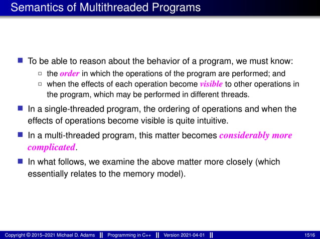 Semantics of Multithreaded Programs
■ To be able to reason about the behavior of a program, we must know:
2 the order in which the operations of the program are performed; and
2 when the effects of each operation become visible to other operations in
the program, which may be performed in different threads.
■ In a single-threaded program, the ordering of operations and when the
effects of operations become visible is quite intuitive.
■ In a multi-threaded program, this matter becomes considerably more
complicated.
■ In what follows, we examine the above matter more closely (which
essentially relates to the memory model).
Copyright © 2015–2021 Michael D. Adams Programming in C++ Version 2021-04-01 1516
 