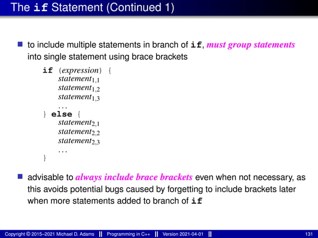 The if Statement (Continued 1)
■ to include multiple statements in branch of if, must group statements
into single statement using brace brackets
if (expression) {
statement1,1
statement1,2
statement1,3
...
} else {
statement2,1
statement2,2
statement2,3
...
}
■ advisable to always include brace brackets even when not necessary, as
this avoids potential bugs caused by forgetting to include brackets later
when more statements added to branch of if
Copyright © 2015–2021 Michael D. Adams Programming in C++ Version 2021-04-01 131
 