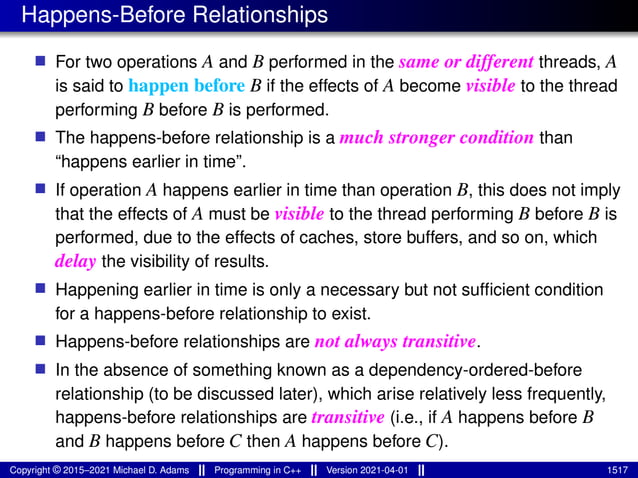 Happens-Before Relationships
■ For two operations A and B performed in the same or different threads, A
is said to happen before B if the effects of A become visible to the thread
performing B before B is performed.
■ The happens-before relationship is a much stronger condition than
“happens earlier in time”.
■ If operation A happens earlier in time than operation B, this does not imply
that the effects of A must be visible to the thread performing B before B is
performed, due to the effects of caches, store buffers, and so on, which
delay the visibility of results.
■ Happening earlier in time is only a necessary but not sufficient condition
for a happens-before relationship to exist.
■ Happens-before relationships are not always transitive.
■ In the absence of something known as a dependency-ordered-before
relationship (to be discussed later), which arise relatively less frequently,
happens-before relationships are transitive (i.e., if A happens before B
and B happens before C then A happens before C).
Copyright © 2015–2021 Michael D. Adams Programming in C++ Version 2021-04-01 1517
 