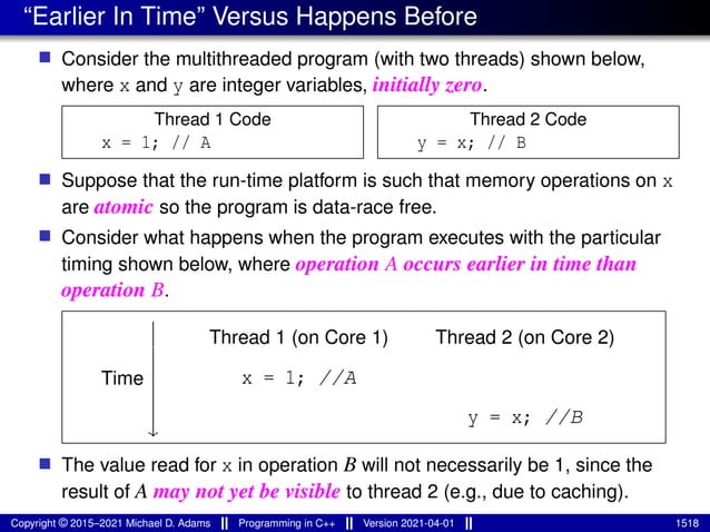 “Earlier In Time” Versus Happens Before
■ Consider the multithreaded program (with two threads) shown below,
where x and y are integer variables, initially zero.
Thread 1 Code
x = 1; // A
Thread 2 Code
y = x; // B
■ Suppose that the run-time platform is such that memory operations on x
are atomic so the program is data-race free.
■ Consider what happens when the program executes with the particular
timing shown below, where operation A occurs earlier in time than
operation B.
Time
⏐
⏐
⏐
⏐
⏐
⏐
⏐
⏐
↓
Thread 1 (on Core 1) Thread 2 (on Core 2)
x = 1; //A
y = x; //B
■ The value read for x in operation B will not necessarily be 1, since the
result of A may not yet be visible to thread 2 (e.g., due to caching).
Copyright © 2015–2021 Michael D. Adams Programming in C++ Version 2021-04-01 1518
 