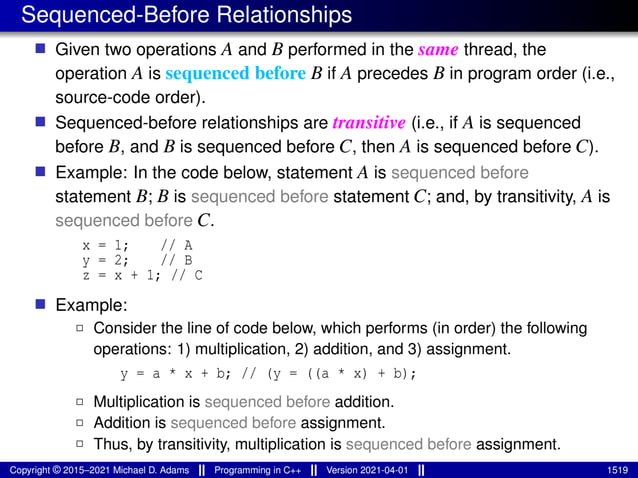 Sequenced-Before Relationships
■ Given two operations A and B performed in the same thread, the
operation A is sequenced before B if A precedes B in program order (i.e.,
source-code order).
■ Sequenced-before relationships are transitive (i.e., if A is sequenced
before B, and B is sequenced before C, then A is sequenced before C).
■ Example: In the code below, statement A is sequenced before
statement B; B is sequenced before statement C; and, by transitivity, A is
sequenced before C.
x = 1; // A
y = 2; // B
z = x + 1; // C
■ Example:
2 Consider the line of code below, which performs (in order) the following
operations: 1) multiplication, 2) addition, and 3) assignment.
y = a * x + b; // (y = ((a * x) + b);
2 Multiplication is sequenced before addition.
2 Addition is sequenced before assignment.
2 Thus, by transitivity, multiplication is sequenced before assignment.
Copyright © 2015–2021 Michael D. Adams Programming in C++ Version 2021-04-01 1519
 
