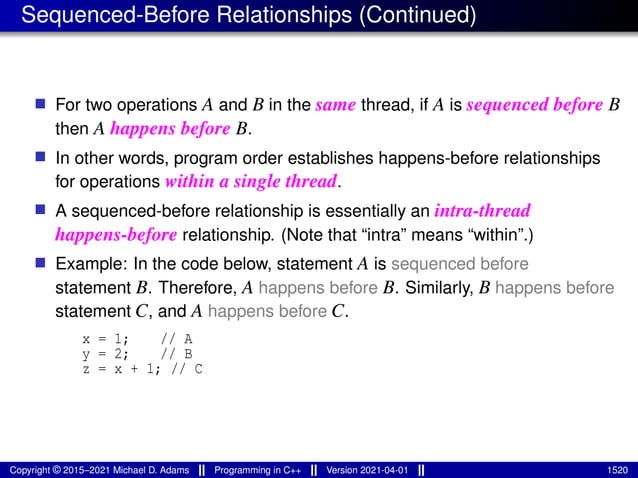 Sequenced-Before Relationships (Continued)
■ For two operations A and B in the same thread, if A is sequenced before B
then A happens before B.
■ In other words, program order establishes happens-before relationships
for operations within a single thread.
■ A sequenced-before relationship is essentially an intra-thread
happens-before relationship. (Note that “intra” means “within”.)
■ Example: In the code below, statement A is sequenced before
statement B. Therefore, A happens before B. Similarly, B happens before
statement C, and A happens before C.
x = 1; // A
y = 2; // B
z = x + 1; // C
Copyright © 2015–2021 Michael D. Adams Programming in C++ Version 2021-04-01 1520
 