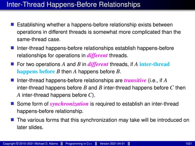 Inter-Thread Happens-Before Relationships
■ Establishing whether a happens-before relationship exists between
operations in different threads is somewhat more complicated than the
same-thread case.
■ Inter-thread happens-before relationships establish happens-before
relationships for operations in different threads.
■ For two operations A and B in different threads, if A inter-thread
happens before B then A happens before B.
■ Inter-thread happens-before relationships are transitive (i.e., if A
inter-thread happens before B and B inter-thread happens before C then
A inter-thread happens before C).
■ Some form of synchronization is required to establish an inter-thread
happens-before relationship.
■ The various forms that this synchronization may take will be introduced on
later slides.
Copyright © 2015–2021 Michael D. Adams Programming in C++ Version 2021-04-01 1521
 