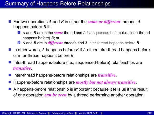 Summary of Happens-Before Relationships
■ For two operations A and B in either the same or different threads, A
happens before B if:
1 A and B are in the same thread and A is sequenced before (i.e., intra-thread
happens before) B; or
2 A and B are in different threads and A inter-thread happens before B.
■ In other words, A happens before B if A either intra-thread happens before
or inter-thread happens before B.
■ Intra-thread happens-before (i.e., sequenced-before) relationships are
transitive.
■ Inter-thread happens-before relationships are transitive.
■ Happens-before relationships are mostly but not always transitive.
■ A happens-before relationship is important because it tells us if the re