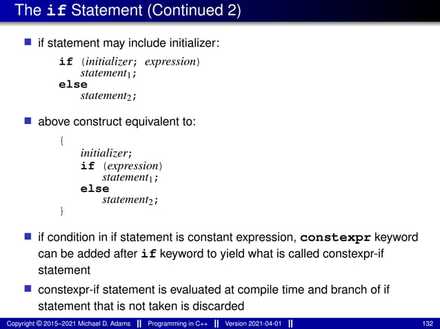 The if Statement (Continued 2)
■ if statement may include initializer:
if (initializer; expression)
statement1;
else
statement2;
■ above construct equivalent to:
{
initializer;
if (expression)
statement1;
else
statement2;
}
■ if condition in if statement is constant expression, constexpr keyword
can be added after if keyword to yield what is called constexpr-if
statement
■ constexpr-if statement is evaluated at compile time and branch of if
statement that is not taken is discarded
Copyright © 2015–2021 Michael D. Adams Programming in C++ Version 2021-04-01 132
 