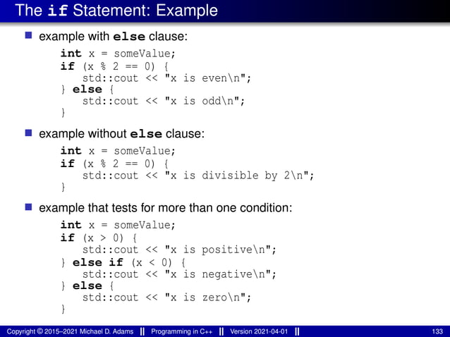 The if Statement: Example
■ example with else clause:
int x = someValue;
if (x % 2 == 0) {
std::cout << "x is evenn";
} else {
std::cout << "x is oddn";
}
■ example without else clause:
int x = someValue;
if (x % 2 == 0) {
std::cout << "x is divisible by 2n";
}
■ example that tests for more than one condition:
int x = someValue;
if (x > 0) {
std::cout << "x is positiven";
} else if (x < 0) {
std::cout << "x is negativen";
} else {
std::cout << "x is zeron";
}
Copyright © 2015–2021 Michael D. Adams Programming in C++ Version 2021-04-01 133
 