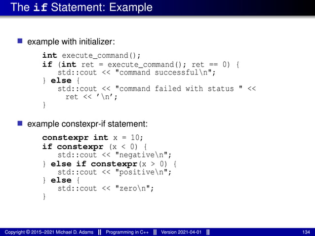 The if Statement: Example
■ example with initializer:
int execute_command();
if (int ret = execute_command(); ret == 0) {
std::cout << "command successfuln";
} else {
std::cout << "command failed with status " <<
ret << ’n’;
}
■ example constexpr-if statement:
constexpr int x = 10;
if constexpr (x < 0) {
std::cout << "negativen";
} else if constexpr(x > 0) {
std::cout << "positiven";
} else {
std::cout << "zeron";
}
Copyright © 2015–2021 Michael D. Adams Programming in C++ Version 2021-04-01 134
 