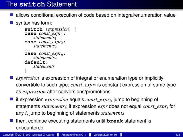 The switch Statement
■ allows conditional execution of code based on integral/enumeration value
■ syntax has form:
switch (expression) {
case const_expr1:
statements1
case const_expr2:
statements2
...
case const_exprn:
statementsn
default:
statements
}
■ expression is expression of integral or enumeration type or implicitly
convertible to such type; const_expri is constant expression of same type
as expression after conversions/promotions
■ if expression expression equals const_expri, jump to beginning of
statements statementsi; if expression expr does not equal const_expri for
any i, jump to beginning of statements statements
■ then, continue executing statements until break statement is
encountered
Copyright © 2015–2021 Michael D. Adams Programming in C++ Version 2021-04-01 135
 