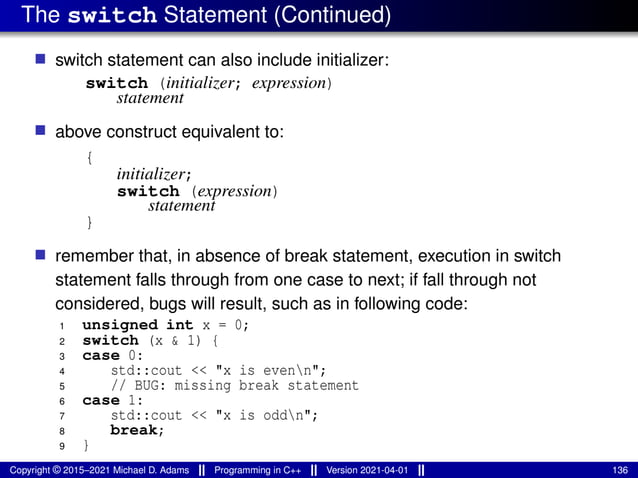 The switch Statement (Continued)
■ switch statement can also include initializer:
switch (initializer; expression)
statement
■ above construct equivalent to:
{
initializer;
switch (expression)
statement
}
■ remember that, in absence of break statement, execution in switch
statement falls through from one case to next; if fall through not
considered, bugs will result, such as in following code:
1 unsigned int x = 0;
2 switch (x & 1) {
3 case 0:
4 std::cout << "x is evenn";
5 // BUG: missing break statement
6 case 1:
7 std::cout << "x is oddn";
8 break;
9 }
Copyright © 2015–2021 Michael D. Adams Programming in C++ Version 2021-04-01 136
 