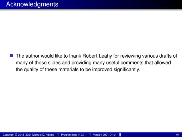 Acknowledgments
■ The author would like to thank Robert Leahy for reviewing various drafts of
many of these slides and providing many useful comments that allowed
the quality of these materials to be improved significantly.
Copyright © 2015–2021 Michael D. Adams Programming in C++ Version 2021-04-01 xvi
 