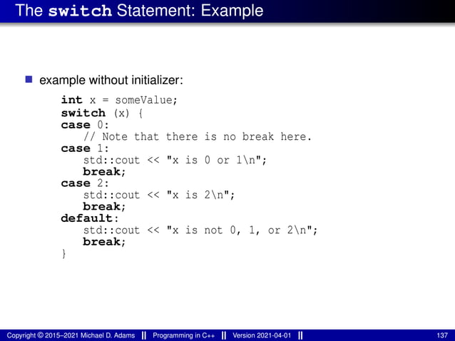 The switch Statement: Example
■ example without initializer:
int x = someValue;
switch (x) {
case 0:
// Note that there is no break here.
case 1:
std::cout << "x is 0 or 1n";
break;
case 2:
std::cout << "x is 2n";
break;
default:
std::cout << "x is not 0, 1, or 2n";
break;
}
Copyright © 2015–2021 Michael D. Adams Programming in C++ Version 2021-04-01 137
 