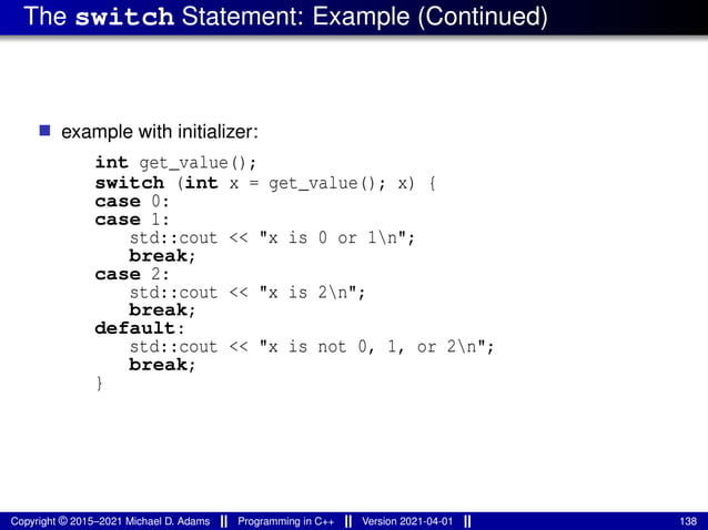 The switch Statement: Example (Continued)
■ example with initializer:
int get_value();
switch (int x = get_value(); x) {
case 0:
case 1:
std::cout << "x is 0 or 1n";
break;
case 2:
std::cout << "x is 2n";
break;
default:
std::cout << "x is not 0, 1, or 2n";
break;
}
Copyright © 2015–2021 Michael D. Adams Programming in C++ Version 2021-04-01 138
 