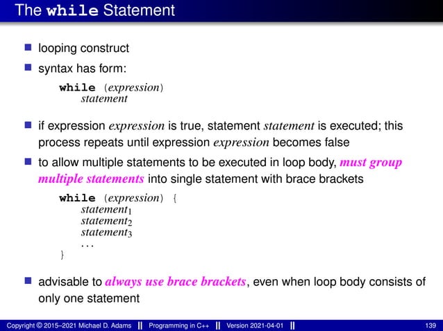 The while Statement
■ looping construct
■ syntax has form:
while (expression)
statement
■ if expression expression is true, statement statement is executed; this
process repeats until expression expression becomes false
■ to allow multiple statements to be executed in loop body, must group
multiple statements into single statement with brace brackets
while (expression) {
statement1
statement2
statement3
...
}
■ advisable to always use brace brackets, even when loop body consists of
only one statement
Copyright © 2015–2021 Michael D. Adams Programming in C++ Version 2021-04-01 139
 