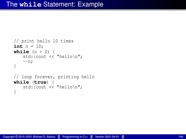The while Statement: Example
// print hello 10 times
int n = 10;
while (n > 0) {
std::cout << "hellon";
--n;
}
// loop forever, printing hello
while (true) {
std::cout << "hellon";
}
Copyright © 2015–2021 Michael D. Adams Programming in C++ Version 2021-04-01 140
 