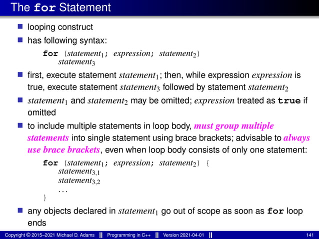 The for Statement
■ looping construct
■ has following syntax:
for (statement1; expression; statement2)
statement3
■ first, execute statement statement1; then, while expression expression is
true, execute statement statement3 followed by statement statement2
■ statement1 and statement2 may be omitted; expression treated as true if
omitted
■ to include multiple statements in loop body, must group multiple
statements into single statement using brace brackets; advisable to always
use brace brackets, even when loop body consists of only one statement:
for (statement1; expression; statement2) {
statement3,1
statement3,2
...
}
■ any objects declared in statement1 go out of scope as soon as for loop
ends
Copyright © 2015–2021 Michael D. Adams Programming in C++ Version 2021-04-01 141
 